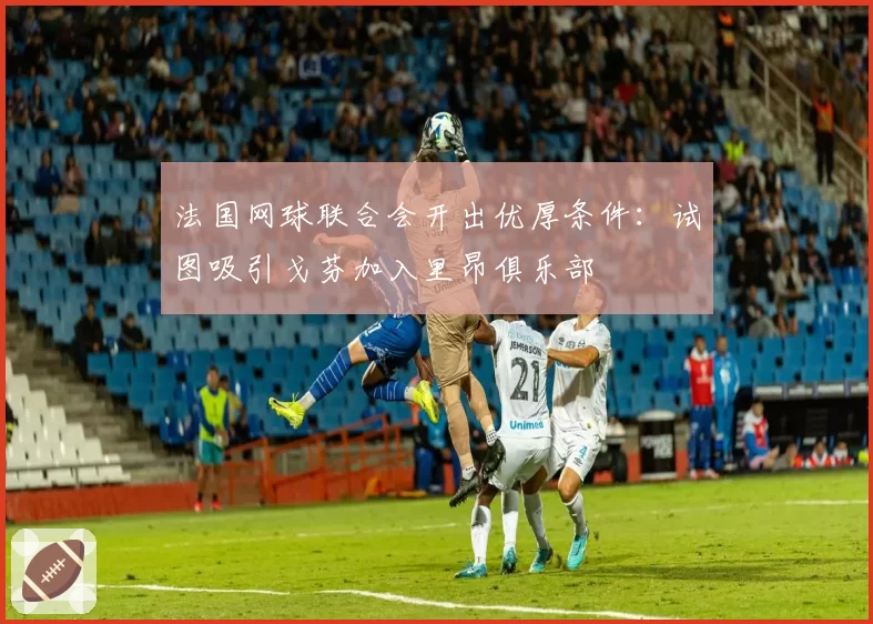 法国网球联合会开出优厚条件:试图吸引戈芬加入里昂俱乐部