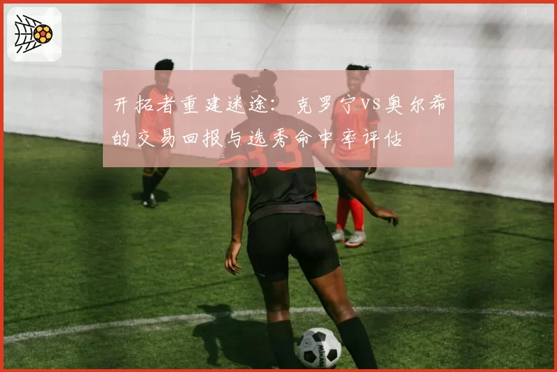 开拓者重建迷途:克罗宁vs奥尔希的交易回报与选秀命中率评估