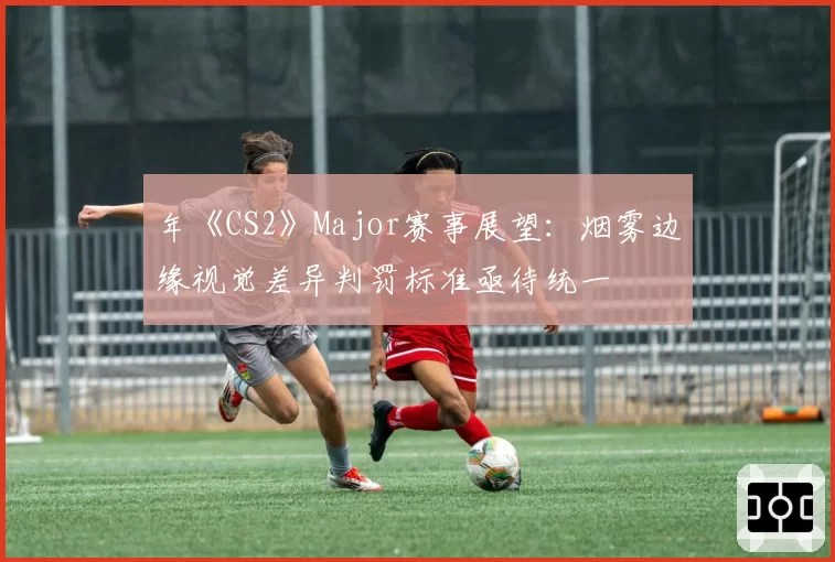 年《CS2》Major赛事展望：烟雾边缘视觉差异判罚标准亟待统一