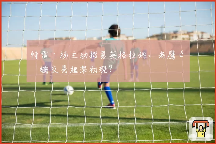 特雷·杨主动招募英格拉姆，老鹰鹈鹕交易框架初现？