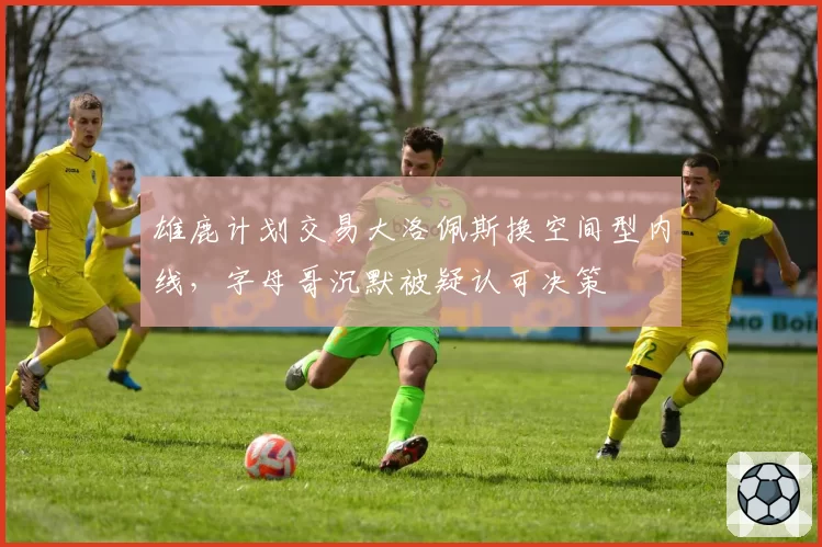 雄鹿计划交易大洛佩斯换空间型内线，字母哥沉默被疑认可决策