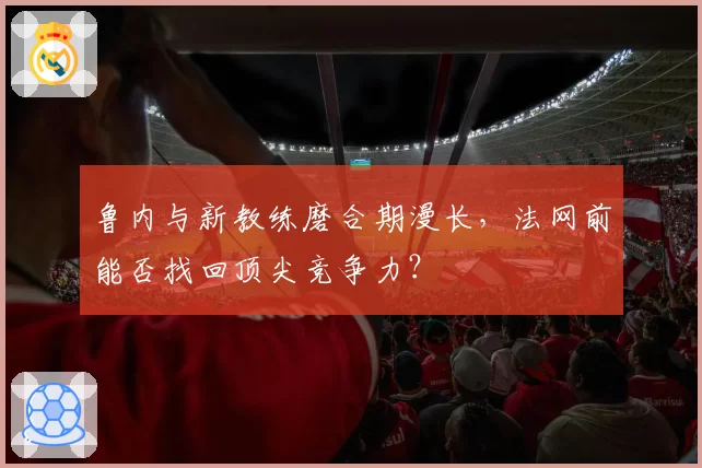 鲁内与新教练磨合期漫长，法网前能否找回顶尖竞争力？