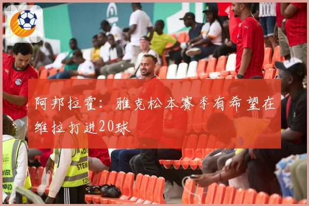 阿邦拉霍:雅克松本赛季有希望在维拉打进20球