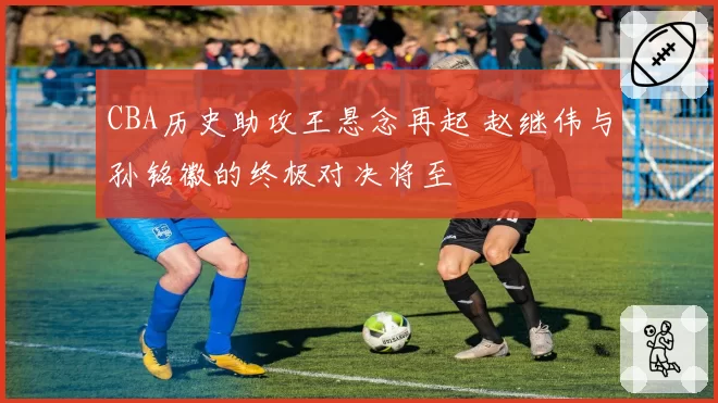 CBA历史助攻王悬念再起 赵继伟与孙铭徽的终极对决将至