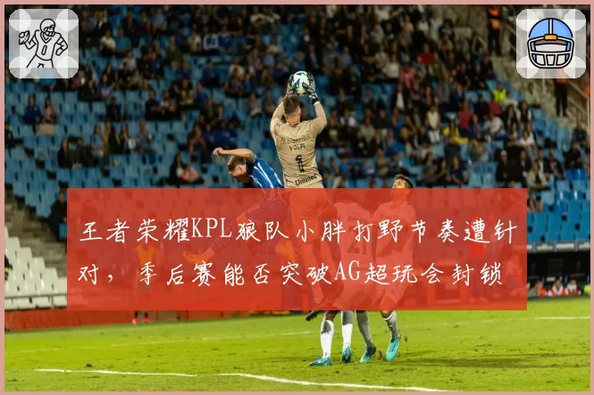 王者荣耀KPL狼队小胖打野节奏遭针对，季后赛能否突破AG超玩会封锁？
