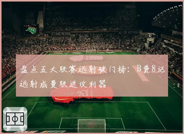 盘点五大联赛远射破门榜：B费8记远射成曼联进攻利器