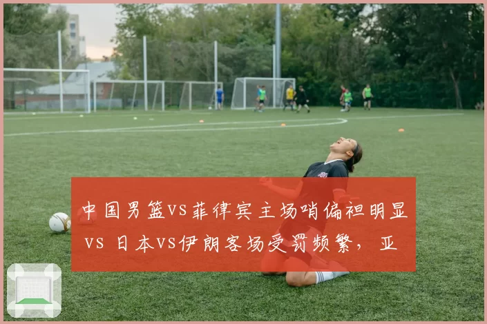 中国男篮vs菲律宾主场哨偏袒明显 vs 日本vs伊朗客场受罚频繁，亚洲裁判各队待遇差异