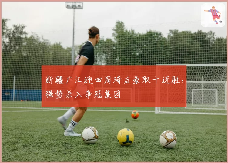新疆广汇迎回周琦后豪取十连胜，强势杀入争冠集团