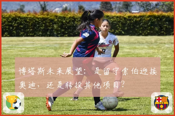 博塔斯未来展望：是留守索伯迎接奥迪，还是转投其他项目？