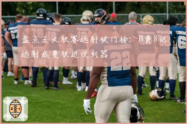 盘点五大联赛远射破门榜：B费8记远射成曼联进攻利器