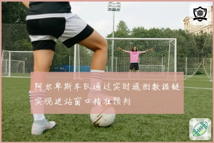 阿尔卑斯车队通过实时遥测数据链实现进站窗口精准预判