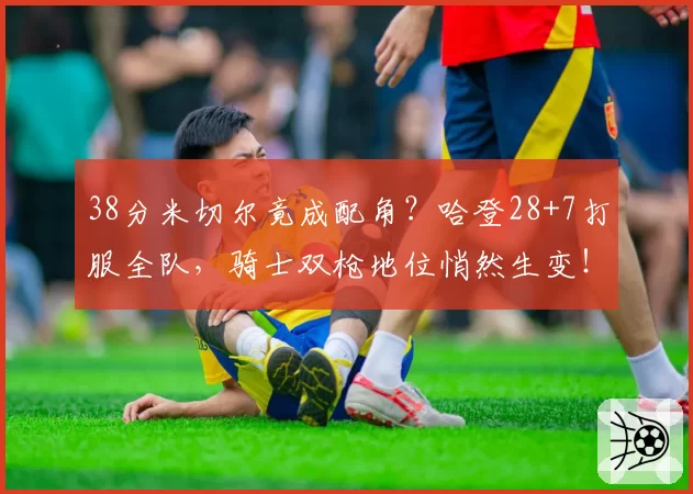 38分米切尔竟成配角？哈登28+7打服全队，骑士双枪地位悄然生变！