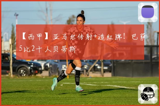 【西甲】亚马尔传射+造红牌！巴萨5比2十人贝蒂斯