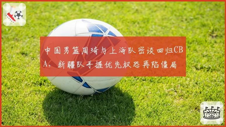 中国男篮周琦与上海队密谈回归CBA，新疆队手握优先权恐再陷僵局