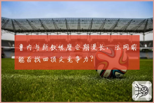 鲁内与新教练磨合期漫长，法网前能否找回顶尖竞争力？