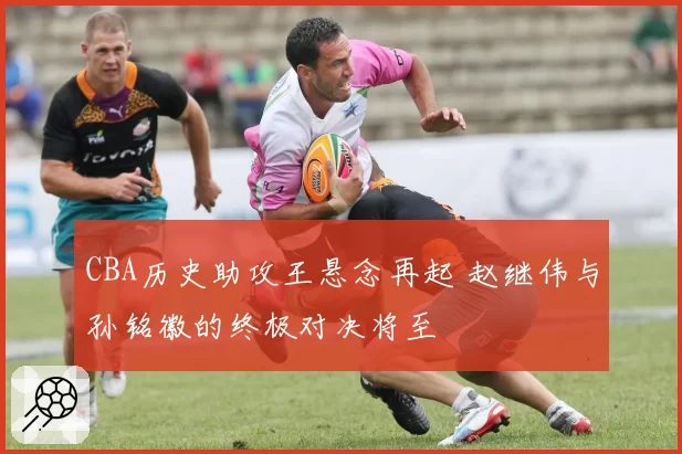 CBA历史助攻王悬念再起 赵继伟与孙铭徽的终极对决将至