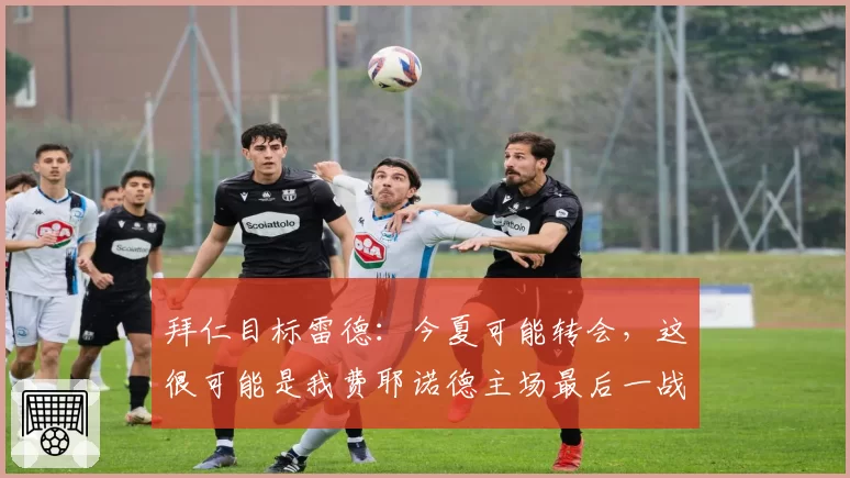 拜仁目标雷德：今夏可能转会，这很可能是我费耶诺德主场最后一战