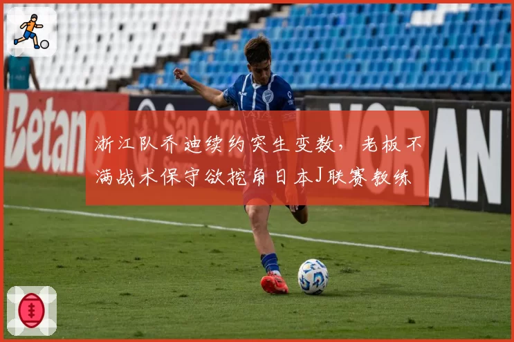 浙江队乔迪续约突生变数，老板不满战术保守欲挖角日本J联赛教练