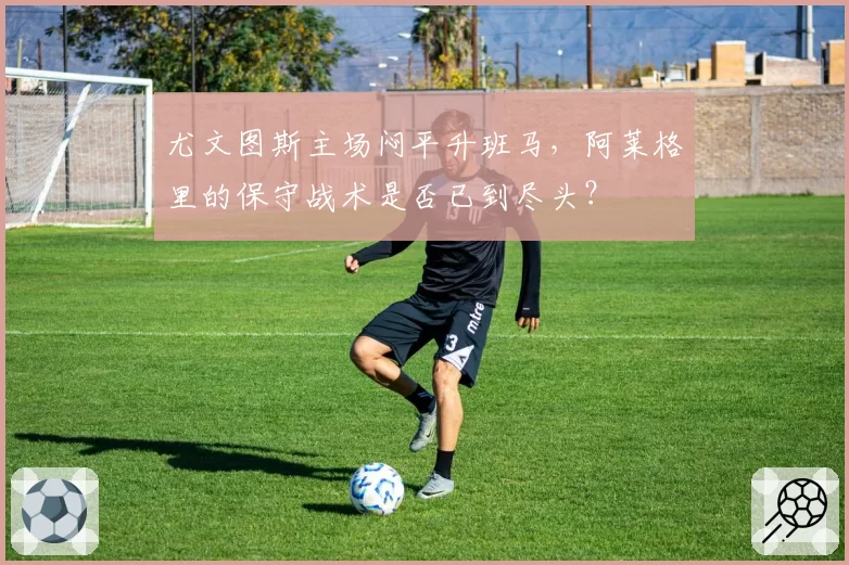 尤文图斯主场闷平升班马，阿莱格里的保守战术是否已到尽头？