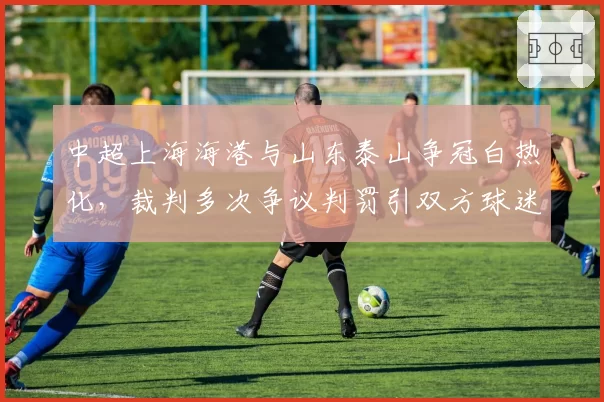 中超上海海港与山东泰山争冠白热化，裁判多次争议判罚引双方球迷互怼
