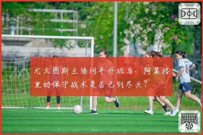 尤文图斯主场闷平升班马，阿莱格里的保守战术是否已到尽头？