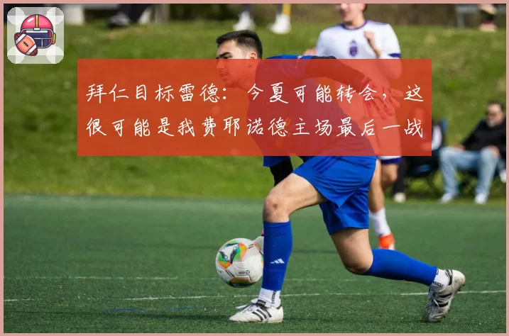 拜仁目标雷德:今夏可能转会,这很可能是我费耶诺德主场最后一战