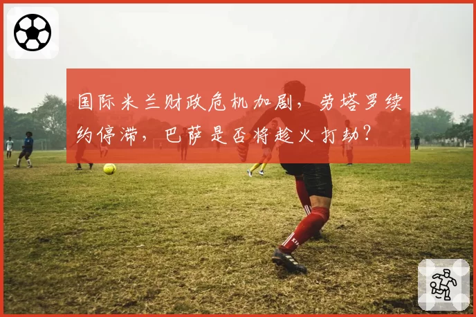 国际米兰财政危机加剧，劳塔罗续约停滞，巴萨是否将趁火打劫？
