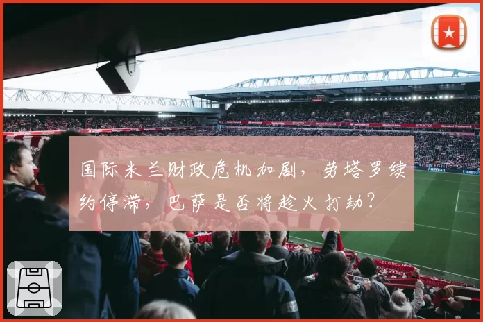 国际米兰财政危机加剧，劳塔罗续约停滞，巴萨是否将趁火打劫？