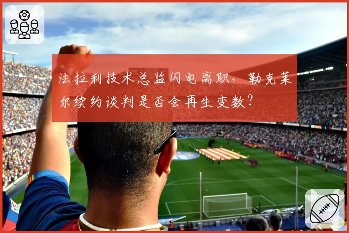 法拉利技术总监闪电离职，勒克莱尔续约谈判是否会再生变数？