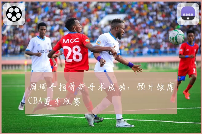 周琦手指骨折手术成功，预计缺席CBA夏季联赛