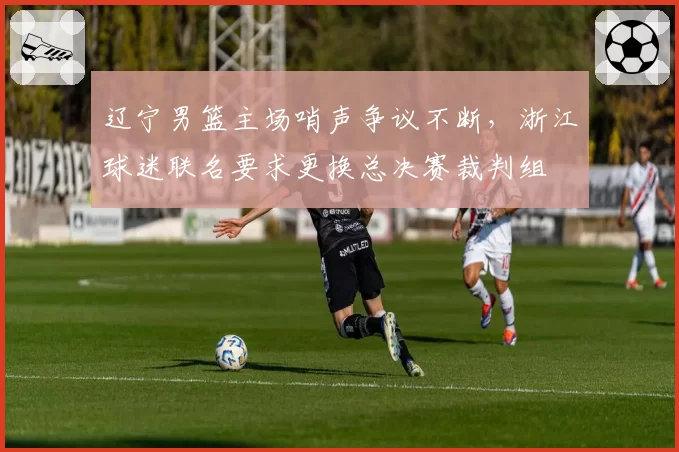 辽宁男篮主场哨声争议不断，浙江球迷联名要求更换总决赛裁判组