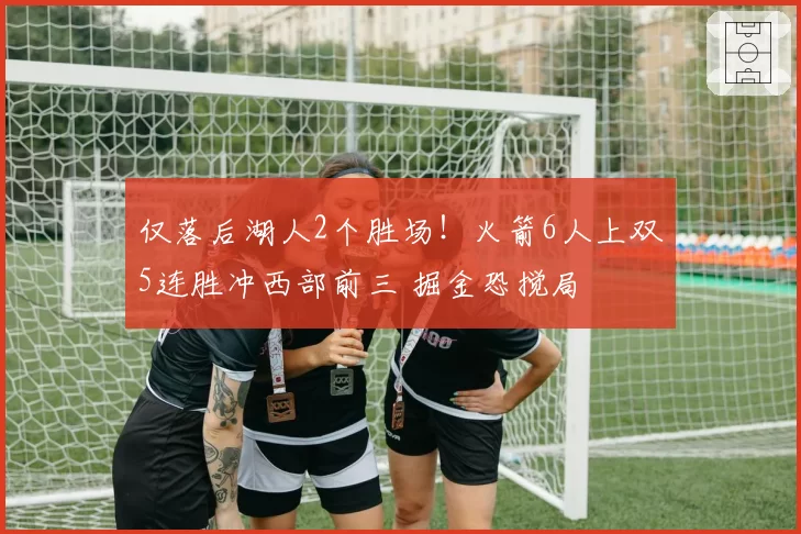 仅落后湖人2个胜场！火箭6人上双5连胜冲西部前三 掘金恐搅局