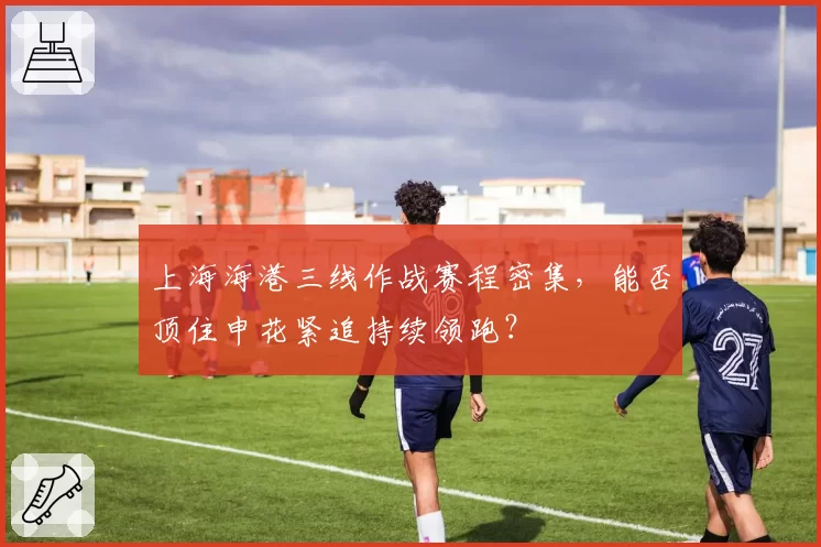 上海海港三线作战赛程密集，能否顶住申花紧追持续领跑？