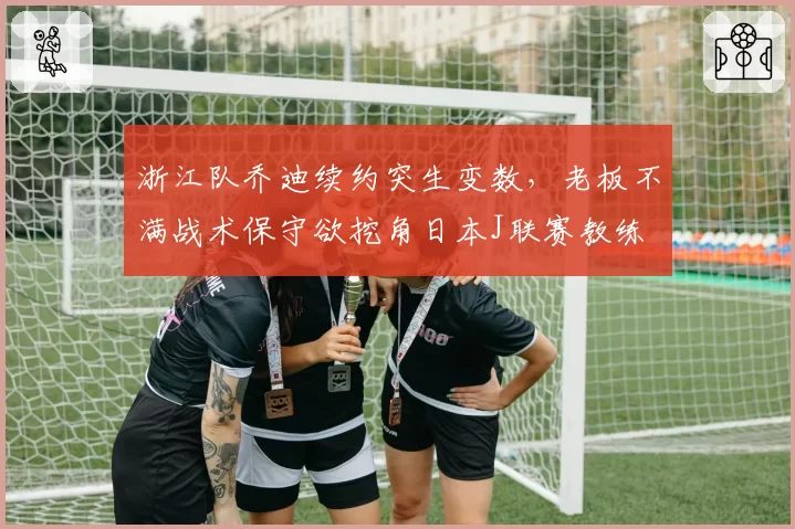 浙江队乔迪续约突生变数，老板不满战术保守欲挖角日本J联赛教练