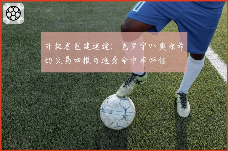 开拓者重建迷途：克罗宁vs奥尔希的交易回报与选秀命中率评估