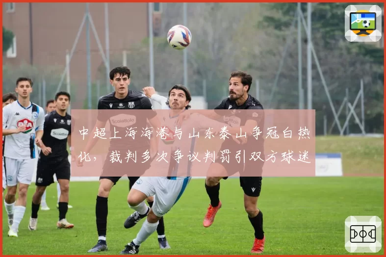 中超上海海港与山东泰山争冠白热化，裁判多次争议判罚引双方球迷互怼