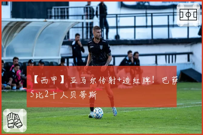 【西甲】亚马尔传射+造红牌！巴萨5比2十人贝蒂斯