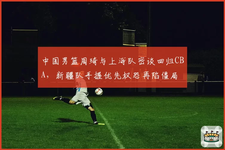 中国男篮周琦与上海队密谈回归CBA，新疆队手握优先权恐再陷僵局