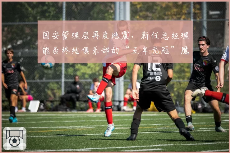 国安管理层再度地震，新任总经理能否终结俱乐部的“五年无冠”魔咒？