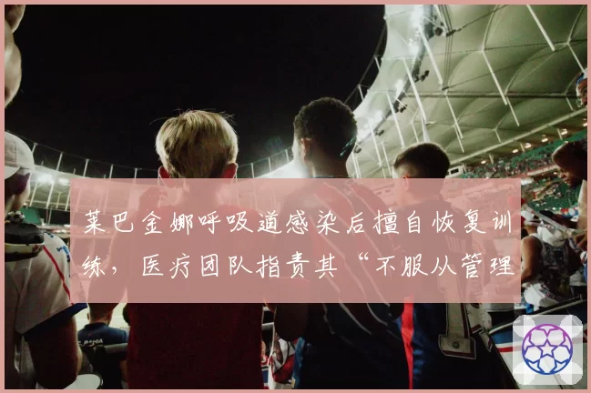 莱巴金娜呼吸道感染后擅自恢复训练，医疗团队指责其“不服从管理”导致病情反复