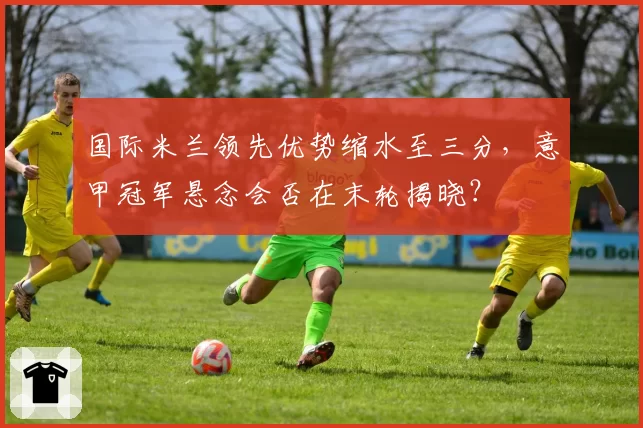 国际米兰领先优势缩水至三分，意甲冠军悬念会否在末轮揭晓？