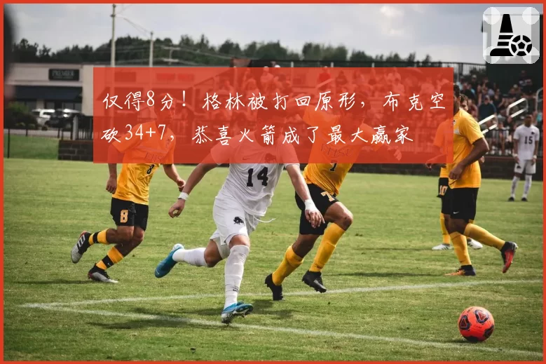 仅得8分！格林被打回原形，布克空砍34+7，恭喜火箭成了最大赢家