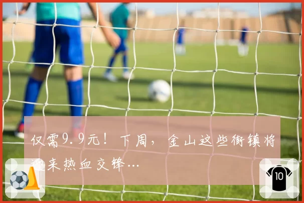 仅需9.9元！下周，金山这些街镇将迎来热血交锋…