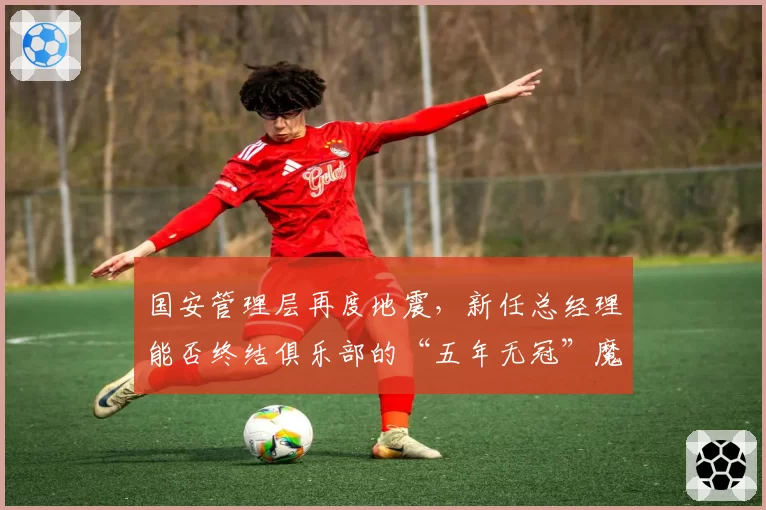 国安管理层再度地震,新任总经理能否终结俱乐部的“五年无冠”魔咒?