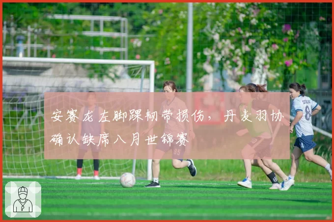 安赛龙左脚踝韧带损伤，丹麦羽协确认缺席八月世锦赛