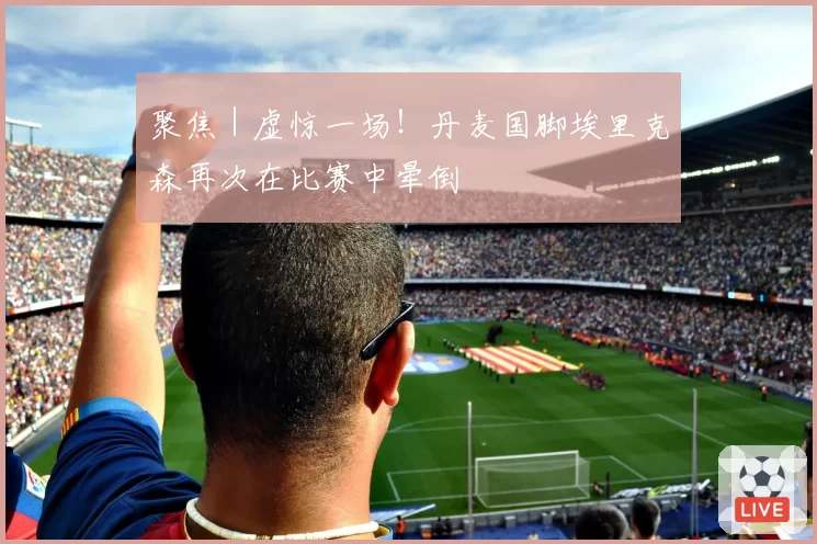 聚焦｜虚惊一场！丹麦国脚埃里克森再次在比赛中晕倒