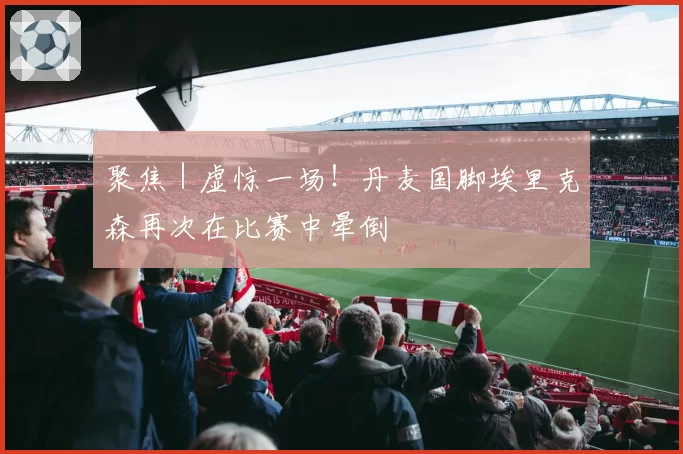 聚焦｜虚惊一场！丹麦国脚埃里克森再次在比赛中晕倒