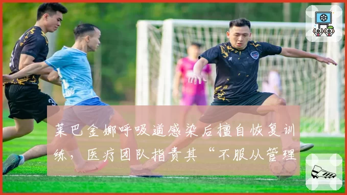 莱巴金娜呼吸道感染后擅自恢复训练，医疗团队指责其“不服从管理”导致病情反复