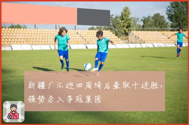 新疆广汇迎回周琦后豪取十连胜，强势杀入争冠集团