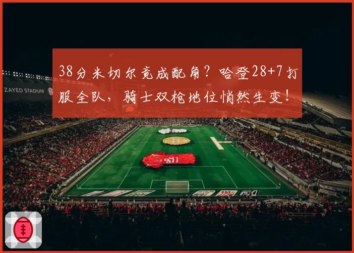 38分米切尔竟成配角?哈登28+7打服全队,骑士双枪地位悄然生变!